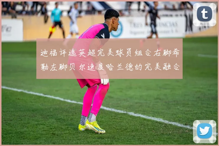迪福评选英超完美球员组合右脚希勒左脚贝尔速度哈兰德的完美融合