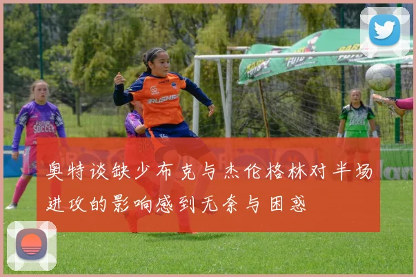 奥特谈缺少布克与杰伦格林对半场进攻的影响感到无奈与困惑