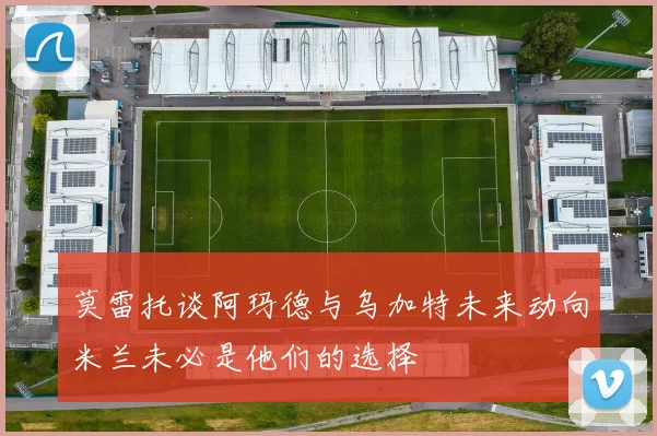 莫雷托谈阿玛德与乌加特未来动向米兰未必是他们的选择