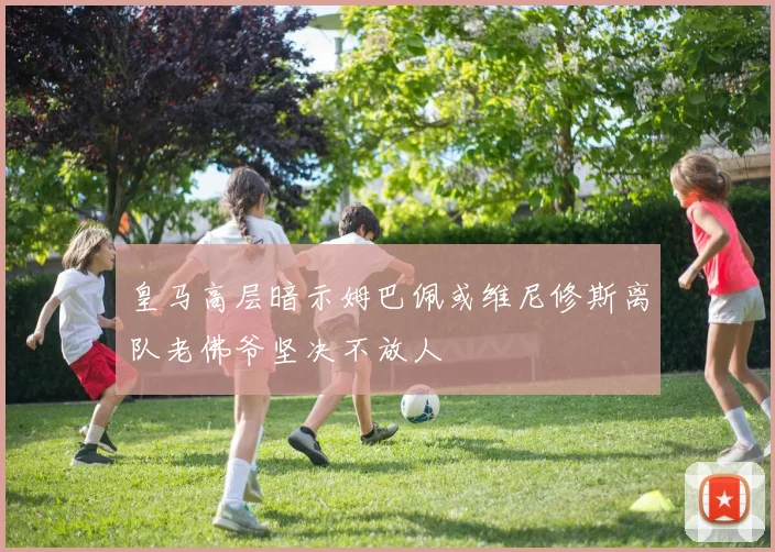皇马高层暗示姆巴佩或维尼修斯离队老佛爷坚决不放人
