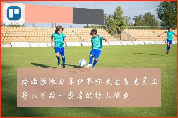 梅西慷慨分享世界杯奖金基地员工每人可获一套房的惊人福利