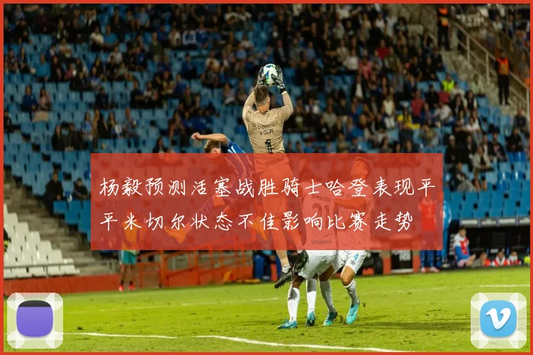 杨毅预测活塞战胜骑士哈登表现平平米切尔状态不佳影响比赛走势