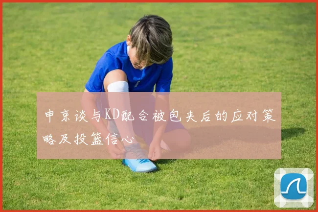 申京谈与KD配合被包夹后的应对策略及投篮信心