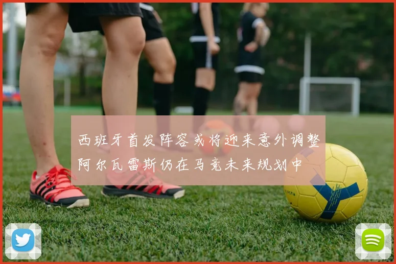西班牙首发阵容或将迎来意外调整阿尔瓦雷斯仍在马竞未来规划中