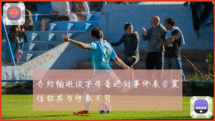 乔约翰逊谈字母哥迟到事件表示震惊称其与印象不符