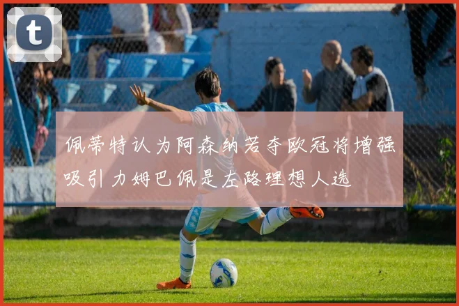佩蒂特认为阿森纳若夺欧冠将增强吸引力姆巴佩是左路理想人选