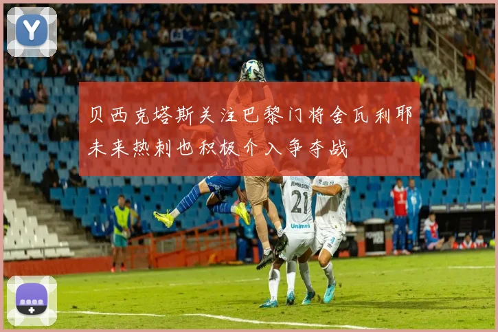 贝西克塔斯关注巴黎门将舍瓦利耶未来热刺也积极介入争夺战