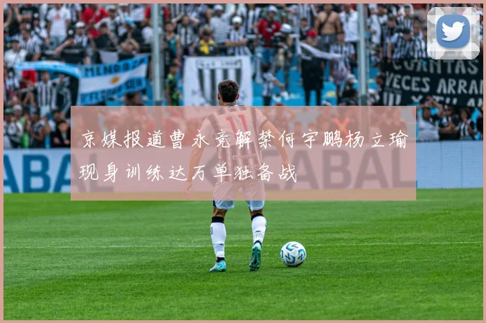 京媒报道曹永竞解禁何宇鹏杨立瑜现身训练达万单独备战