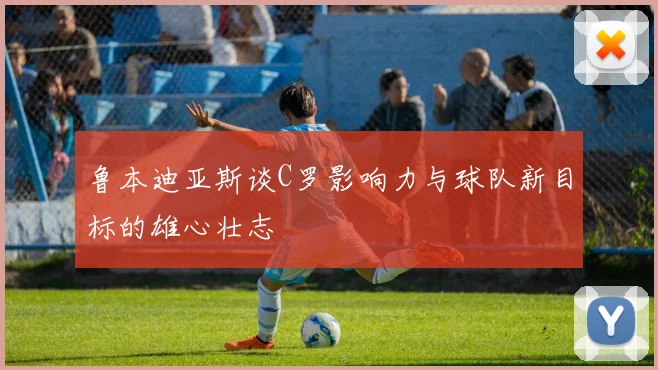 鲁本迪亚斯谈C罗影响力与球队新目标的雄心壮志
