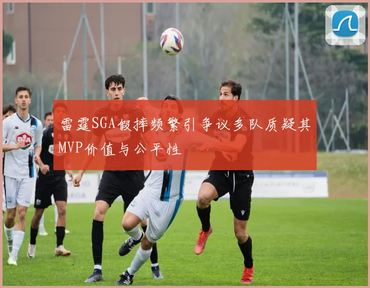 雷霆SGA假摔频繁引争议多队质疑其MVP价值与公平性