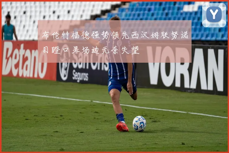 布伦特福德强势领先西汉姆联努诺目瞪口呆场边无奈失望