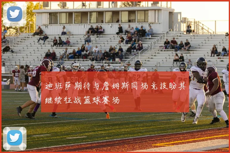 迪班萨期待与詹姆斯同场竞技盼其继续征战篮球赛场