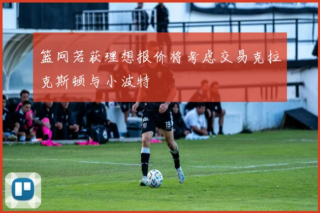 篮网若获理想报价将考虑交易克拉克斯顿与小波特