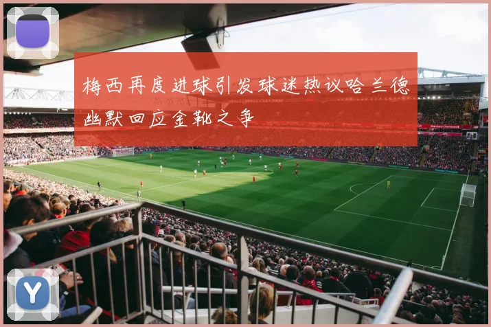 梅西再度进球引发球迷热议哈兰德幽默回应金靴之争