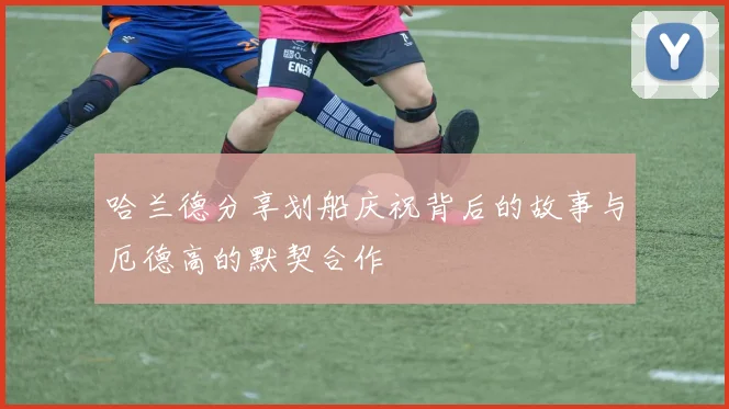 哈兰德分享划船庆祝背后的故事与厄德高的默契合作