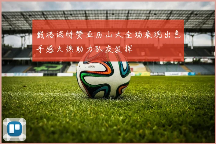 戴格诺特赞亚历山大全场表现出色手感火热助力队友发挥