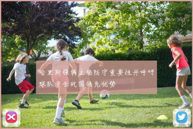 哈里斯强调主场防守重要性并呼吁球队学会巩固领先优势