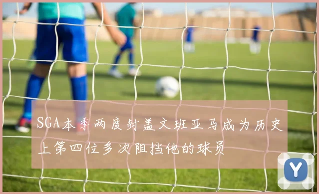 SGA本季两度封盖文班亚马成为历史上第四位多次阻挡他的球员