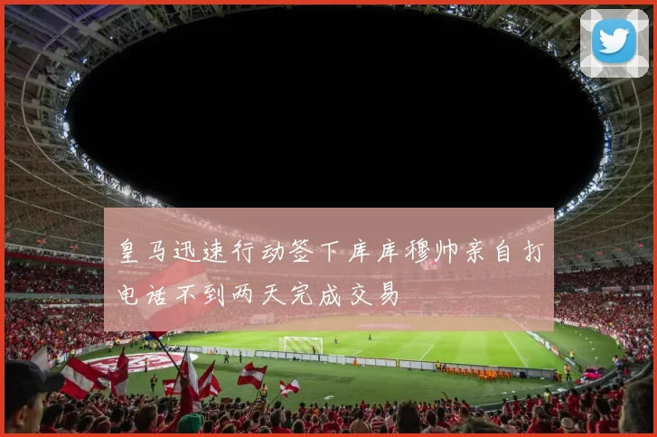 皇马迅速行动签下库库穆帅亲自打电话不到两天完成交易
