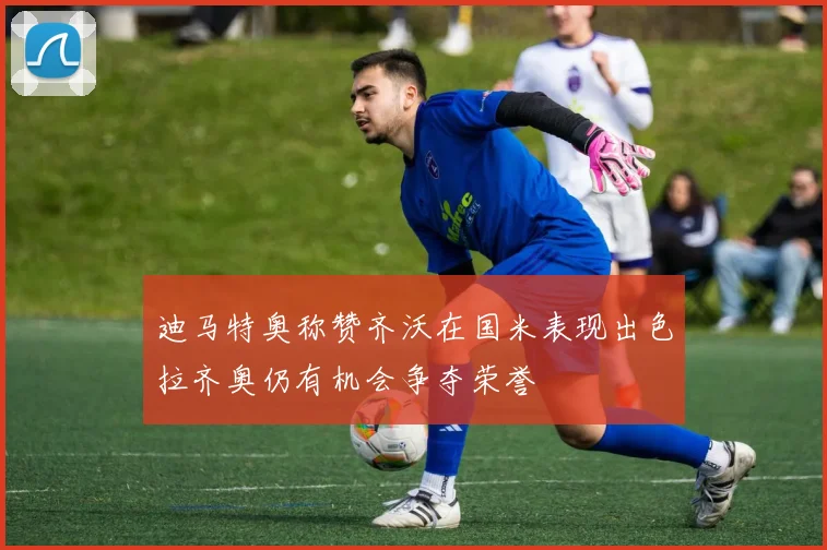 迪马特奥称赞齐沃在国米表现出色拉齐奥仍有机会争夺荣誉