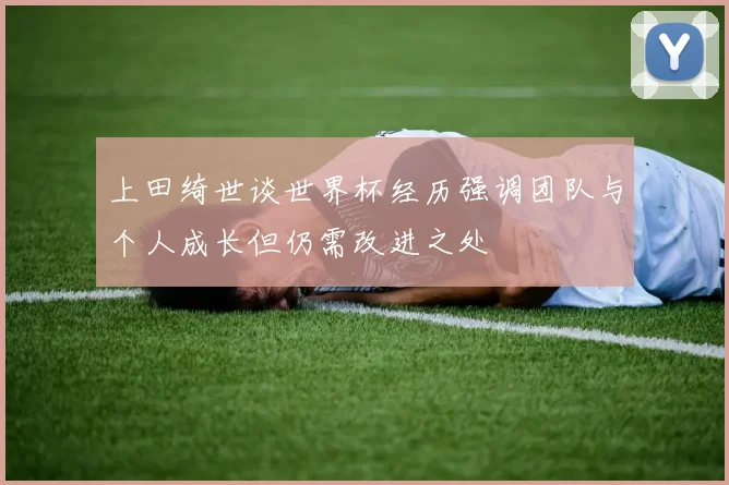 上田绮世谈世界杯经历强调团队与个人成长但仍需改进之处