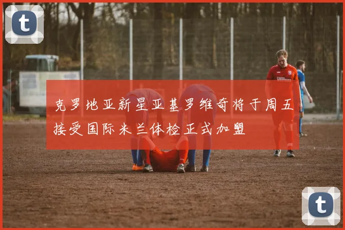 克罗地亚新星亚基罗维奇将于周五接受国际米兰体检正式加盟