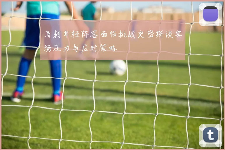 马刺年轻阵容面临挑战史密斯谈客场压力与应对策略